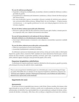 FDUWHODV
Adulto
Rifampicina (RFM): dose mensal de 600mg (2 cápsulas de 300mg) com administração supervisionada
Dapsona (DDS): dose mensal de 100mg supervisionada e dose diária de 100mg autoadministrada
Criança
Rifampicina (RFM): dose mensal de 450mg (1 cápsula de 150mg e 1 cápsula de 300mg) com administração supervisionada
Dapsona (DDS): dose mensal de 50mg supervisionada e dose diária de 50mg autoadministrada
Duração: 6 doses
Seguimento dos casos: comparecimento mensal para dose supervisionada
Critério de alta: o tratamento estará concluído com 6 doses supervisionadas em até 9 meses; na 6ª dose, os pacientes deverão ser sub-
metidos ao exame dermatológico, à avaliação neurológica simplificada e do grau de incapacidade física, antes de receber alta por cura
r HSBWJEF[FPBMFJUBNFOUPOÈPDPOUSBJOEJDBNPUSBUBNFOUP125QBESÈP
r NNVMIFSFTOBJEBEFSFQSPEVUJWB
EFWFTFBUFOUBSBPGBUPEFRVFBSJGBNQJDJOBQPEFJOUFSBHJS
com anticoncepcionais orais, diminuindo sua ação.
Quadro 6 – Esquemas terapêuticos utilizados para multibacilar (MB): 12 cartelas
Adulto
Rifampicina (RFM): dose mensal de 600mg (2 cápsulas de 300mg) com administração supervisionada
Dapsona (DDS): dose mensal de 100mg supervisionada e uma dose diária de 100mg autoadministrada
Clofazimina (CFZ): dose mensal de 300mg (3 cápsulas de 100mg) com administração supervisionada e uma dose
diária de 50mg autoadministrada
Criança
Rifampicina (RFM): dose mensal de 450mg (1 cápsula de 150mg e 1 cápsula de 300mg) com administração supervisionada
Dapsona (DDS): dose mensal de 50mg supervisionada e uma dose diária de 50mg autoadministrada
Clofazimina (CFZ): dose mensal de 150mg (3 cápsulas de 50mg) com administração supervisionada e uma dose de
50mg autoadministrada em dias alternados
Duração: 12 doses
Seguimento dos casos: comparecimento mensal para dose supervisionada
Critério de alta: o tratamento estará concluído com 12 doses supervisionadas em até 18 meses. Na 12ª dose, os pacientes de-
verão ser submetidos ao exame dermatológico, à avaliação neurológica simplificada e do grau de incapacidade física, antes de
receberem alta por cura
Os pacientes MB que, excepcionalmente, não mostrarem melhora clínica, apresentando lesões ativas da doença ao final do
tratamento preconizado de 12 doses (cartelas), deverão ser encaminhados para avaliação em serviço de referência (municipal,
regional, estadual ou nacional), para se verificar a conduta mais adequada para o caso
Hanseníase
 