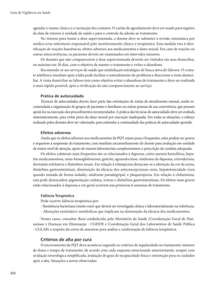 Guia de Vigilância em Saúde
318
No tratamento de crianças com hanseníase, deve-se considerar o peso corporal como fator mais
importante do que a idade, seguindo as orientações a seguir.
r $SJBOÉBTDPNQFTPTVQFSJPSBLHmEFWFTFVUJMJ[BSPNFTNPUSBUBNFOUPQSFTDSJUPQBSBBEVMUPT
r $SJBOÉBTDPNQFTPFOUSFFLHmEFWFTFVUJMJ[BSBTDBSUFMBTJOGBOUJT	NBSSPNB[VM

r $SJBOÉBTDPNNFOPTEFLHmEFWFTFGB[FSPTBKVTUFTEFEPTFDPOGPSNF2VBESP
Quadro 7 – Esquemas terapêuticos utilizados para crianças ou adultos com peso inferior a 30kg
Droga Dose poliquimioterapia (PQT) Dose (mg/kg)
Rifampicina (RFM) em suspensão Mensal 10 a 20
Dapsona (DDS)
Diária 1 a 2*
Mensal 1 a 2*
Clofazimina (CFZ)
Diária 1
Mensal 5
Fonte: Coordenação-Geral de Hanseníase e Doenças em Eliminação – CGHDE/DEVIT/SVS/MS.
*A dose total máxima não deve ultrapassar 50mg/dia.
Nos casos de hanseníase neural pura, o tratamento com PQT dependerá da classificação (PB ou MB),
conforme avaliação do centro de referência; além disso, faz-se o tratamento adequado do dano neural.
Os pacientes deverão ser orientados para retorno imediato à unidade de saúde, em caso de apareci-
mento de lesões de pele e/ou de dores nos trajetos dos nervos periféricos e/ou piora da função sensitiva e/
ou motora, mesmo após a alta por cura.
Quando disponíveis, os exames laboratoriais complementares, como hemograma, TGO, TGP e cre-
atinina, poderão ser solicitados no início do tratamento, para acompanhamento dos pacientes. A análise
dos resultados desses exames não deverá retardar o início da PQT, exceto nos casos em que a avaliação
clínica sugerir doenças que contraindiquem o início do tratamento.
Efeitos adversos dos medicamentos e condutas
Os efeitos adversos aos medicamentos que compõem a PQT não são frequentes e, em geral, são bem
tolerados. Entretanto, a equipe da unidade de saúde deve estar sempre atenta para identificação de possí-
veis intercorrências, devendo, quando necessário, encaminhar o paciente à unidade de referência para que
receba o tratamento adequado.
A seguir, são apresentados os possíveis efeitos colaterais dos medicamentos utilizados na PQT
e no tratamento dos estados reacionais, bem como as principais condutas a serem adotadas para
combatê-los. O diagnóstico desses efeitos colaterais é fundamentalmente baseado nos sinais e sinto-
mas por eles provocados.
Rifampicina
r Cutâneos mSVCPSEFGBDFFQFTDPÉP
QSVSJEPFrash cutâneo generalizado.
r Gastrointestinais mEJNJOVJÉÈPEPBQFUJUFFOÃVTFBTWFOUVBMNFOUF
QPEFNPDPSSFSWÔNJUPT

diarreias e dor abdominal leve.
r Hepáticos mNBMFTUBS
QFSEBEPBQFUJUF
OÃVTFBTFJDUFSÎDJB4ÈPEFTDSJUPTEPJTUJQPTEFJDUFSÎDJBTB
leve ou transitória e a grave, com danos hepáticos importantes. A medicação deve ser suspensa e o
doente, encaminhado à unidade de referência, se as transaminases e/ou bilirrubinas aumentarem
mais de duas vezes o valor normal.
 