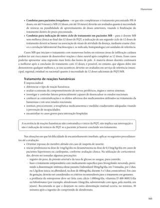 319
r Hematopoéticos mUSPNCPDJUPQFOJB
QÙSQVSBTPVTBOHSBNFOUPTBOPSNBJT
DPNPFQJTUBYFT1P-
dem também ocorrer hemorragias gengivais e uterinas. Nesses casos, o doente deve ser encami-
nhado ao hospital.
r Anemia hemolítica mUSFNPSFT
GFCSF
OÃVTFBT
DFGBMFJBF
ÆTWF[FT
DIPRVF
QPEFOEPUBNCÊN
ocorrer icterícia leve. Raramente ocorre uma síndrome pseudogripal, quando o doente apresenta
febre, calafrios, astenia, mialgias, cefaleia, dores ósseas. Esse quadro pode evoluir com eosinofilia,
nefrite intersticial, necrose tubular aguda, trombocitopenia, anemia hemolítica e choque.
- Essa síndrome pseudogripal, muito rara, se manifesta a partir da 2ª ou 4ª dose supervisionada,
devido à hipersensibilidade por formação de anticorpos antirrifampicina, quando o medica-
mento é utilizado em dose intermitente.
- A coloração avermelhada da urina não deve ser confundida com hematúria.
- A secreção pulmonar avermelhada não deve ser confundida com escarros hemoptoicos.
- A pigmentação da conjuntiva não deve ser confundida com icterícia.
Clofazimina
r Cutâneos mSFTTFDBNFOUPEBQFMF
RVFQPEFFWPMVJSQBSBJDUJPTF
BMUFSBÉÈPOBDPMPSBÉÈPEBQFMFF
suor. Nas pessoas de pele escura, a cor pode se acentuar; nas pessoas claras, a pele pode ficar com
uma coloração avermelhada ou adquirir um tom acinzentado, devido à impregnação e ao resse-
camento. Esses efeitos ocorrem mais acentuadamente nas lesões hansênicas e regridem, muito
lentamente, após a suspensão do medicamento.
r Gastrointestinais mEJNJOVJÉÈPEBQFSJTUBMTFFEPSBCEPNJOBM
EFWJEPBPEFQÓTJUPEFDSJTUBJTEF
clofazimina nas submucosas e linfonodos intestinais, resultando na inflamação da porção terminal
do intestino delgado. Esses efeitos poderão ser encontrados, com maior frequência, na utilização
de doses de 300mg/dia por períodos prolongados, superiores a 90 dias.
Dapsona
r CutâneosmTÎOESPNFEF4UFWFOT+PIOTPO
EFSNBUJUFFTGPMJBUJWBPVFSJUSPEFSNJB
r HepáticosmJDUFSÎDJBT
OÃVTFBTFWÔNJUPT
r Hemolíticos mUSFNPSFT
GFCSF
OÃVTFBT
DFGBMFJB
ÆTWF[FTDIPRVF
QPEFOEPUBNCÊNPDPSSFSJD-
terícia leve, meta-hemoglobinemia, cianose, dispneia, taquicardia, fadiga, desmaios, anorexia e
vômitos.
r Outros efeitos colaterais rarosmQPEFNPDPSSFSJOTÔOJBFOFVSPQBUJBNPUPSBQFSJGÊSJDB
Efeitos colaterais dos medicamentos utilizados nos episódios reacionais
Talidomida
r 5FSBUPHFOJDJEBEF
r TPOPMËODJB
FEFNBVOJMBUFSBMEFNFNCSPTJOGFSJPSFT
DPOTUJQBÉÈPJOUFTUJOBM
TFDVSBEFNV
DPTBTF

mais raramente, linfopenia;
r OFVSPQBUJBQFSJGÊSJDB
OÈPDPNVNOP#SBTJM
QPEFPDPSSFSFNEPTFTBDVNVMBEBTBDJNBEFH

sendo mais frequente em pacientes acima de 65 anos de idade.
Efeitos colaterais dos corticosteroides
r )JQFSUFOTÈPBSUFSJBM
r EJTTFNJOBÉÈPEFJOGFTUBÉÈPQPSStrongyloides stercoralis;
Hanseníase
 