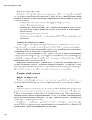 Guia de Vigilância em Saúde
322
agendar o exame clínico e a vacinação dos contatos. O cartão de agendamento deve ser usado para registro
da data de retorno à unidade de saúde e para o controle da adesão ao tratamento.
No retorno para tomar a dose supervisionada, o doente deve se submeter à revisão sistemática por
médico e/ou enfermeiro responsável pelo monitoramento clínico e terapêutico. Essa medida visa à iden-
tificação de reações hansênicas, efeitos adversos aos medicamentos e dano neural. Em caso de reações ou
outras intercorrências, os pacientes devem ser examinados em intervalos menores.
Os doentes que não comparecerem à dose supervisionada deverão ser visitados em seus domicílios,
no máximo em 30 dias, com o objetivo de manter o tratamento e evitar o abandono.
Recomenda-se aos serviços de saúde que estabeleçam estratégias de busca ativa de faltosos. O conta-
to telefônico imediato após a falta pode facilitar o entendimento do problema e direcionar a visita domici-
liar. A visita domiciliar ao faltoso tem como objetivo evitar o abandono do tratamento e deve ser realizada
o mais rápido possível, após a verificação do não comparecimento ao serviço.
Prática de autocuidado
Técnicas de autocuidados devem fazer parte das orientações de rotina do atendimento mensal, sendo re-
comendada a organização de grupos de pacientes e familiares ou outras pessoas de sua convivência, que possam
apoiá-los na execução dos procedimentos recomendados. A prática das técnicas de autocuidado deve ser avaliada
sistematicamente, para evitar piora do dano neural por execução inadequada. Em todas as situações, o esforço
realizado pelos doentes deve ser valorizado, para estimular a continuidade das práticas de autocuidado apoiado.
Efeitos adversos
Ainda que os efeitos adversos aos medicamentos da PQT sejam pouco frequentes, estes podem ser graves
e requerem a suspensão do tratamento, com imediato encaminhamento do doente para avaliação em unidade
de maior nível de atenção, apoio de exames laboratoriais complementares e prescrição da conduta adequada.
Os efeitos colaterais mais frequentes são os relacionados à dapsona, como anemia hemolítica, hepa-
tite medicamentosa, meta-hemoglobinemia, gastrite, agranulocitose, síndrome da dapsona, eritrodermia,
dermatite esfoliativa e distúrbios renais. Em relação à rifampicina destacam-se a alteração da cor da urina,
distúrbios gastrointestinais, diminuição da eficácia dos anticoncepcionais orais, hepatotoxicidade (rara
quando tomada de forma isolada), síndrome pseudogripal, e plaquetopenia. Em relação à clofazimina,
esta pode desencadear pigmentação cutânea, ictiose e distúrbios gastrointestinais. Os efeitos mais graves
estão relacionados à dapsona e em geral ocorrem nas primeiras 6 semanas de tratamento.
Falência Terapêutica
Pode ocorrer falência terapêutica por:
- Resistência bacteriana (muito rara) que deverá ser investigada clínica e laboratorialmente na referência;
- Alterações enzimático-metabólicas que implicam na diminuição da eficácia dos medicamentos.
Nestes casos, consultar fluxo estabelecido pelo Ministério da Saúde (Coordenação Geral de Han-
seníase e Doenças em Eliminação - CGHDE e Coordenação Geral dos Laboratórios de Saúde Pública
- CGLAB) a respeito do envio de amostras para análise e confirmação de falência terapêutica.
Critérios de alta por cura
O encerramento da PQT deve acontecer segundo os critérios de regularidade no tratamento: número
de doses e tempo de tratamento, de acordo com cada esquema mencionado anteriormente, sempre com
avaliação neurológica simplificada, avaliação do grau de incapacidade física e orientação para os cuidados
após a alta. Situações a serem observadas:
 