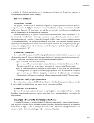 325
Hanseníase
aumento de 400mg a cada semana, no total de 3 semanas para alcançar a dose máxima e minimizar
os efeitos gastrintestinais.
- Pode ser uma opção para os casos onde a talidomida for contraindicada, como mulheres grávi-
das e sob risco de engravidar.
- A pentoxifilina pode beneficiar os quadros com predomínio de vasculites.
- Reduzir a dose conforme resposta terapêutica, após pelo menos 30 dias, observando a regressão
dos sinais e sintomas gerais e dermatoneurológicos.
Conduta nos casos de Reação Crônica ou subintrante
A reação subintrante é a reação intermitente, cujos surtos são tão frequentes que, antes de terminado
um, surge o outro. Os doentes respondem ao tratamento com corticosteroides e/ou talidomida, mas tão
logo a dose seja reduzida ou retirada, a fase aguda recrudesce. Isso pode acontecer mesmo na ausência de
doença ativa e perdurar por muitos anos após o tratamento. Nesses casos recomenda-se investigar fato-
res predisponentes como: infecções concomitantes, parasitose intestinal, infecção periodontal, distúrbios
hormonais, fatores emocionais como estresse, fatores metabólicos, diabetes descompensado, sinusopatia,
contato com doente MB sem diagnóstico e tratamento.
Caracterização de dor neuropática e neurite
Quando há algum grau de perda de função neural (sensibilidade e/ou força muscular), com ou sem
dor (neurite silenciosa), caracteriza-se a neurite. Se houver somente sintomas (dor, alodinia, hiperpatia,
parestesias) sem perda progressiva da função neural caracteriza-se como dor neuropática, a qual deve ser
tratada com antidepressivos tricíclicos, anticonvulsivantes e/ou neurolépticos.
A Figura 1 apresenta o fluxo do tratamento das reações hansênicas.
Figura 1 – Tratamento das reações hansênicas
Reações hansênicas
Acompanhamento: exame dermatoneurológico, avaliação neurológica simplificada a cada 30 dias, orientação para autocuidado
Avaliar a diminuição da dose do corticoide e/ou
talidomida: orientação
Reação tipo 1 ou reversa
Lesões antigas mais eritematosas, edematosas
e doloridas; lesões novas; sintomas sistêmicos
pouco frequentes; neurite
Encaminhar para unidade de referência, para
avaliar necessidade de descompressão neural
Reação tipo 2 ou eritema nodoso
Eritema nodoso, eritema polimorfo; mão e pé reacionais; sintomas
sistêmicos como febre, mal-estar e anorexia são frequentes;
neurite; irite, iridociclite, artralgias e glomerulonefrite (proteinúria)
Tratamento
Corticosteroides – prednisona 1,0mg/kg/dia ou
dexametasona 0,15 mg/Kg/dia
Uso prolongado de corticoides exige: controle
de pressão arterial, glicemia, pressão intraocular,
parasitoses intestinais, infecções intercorrentes e
reposição de cálcio
Tratamento
Talidomida: 100 a 400mg/dia
Na imposibilidade de uso de talidomida, corticosteroides 1,0mg/kg/dia
Uso prolongado de corticoides exige: controle de pressão arterial,
glicemia, pressão intraocular, parasitoses intestinais, infecções
intercorrentes e reposição de cálcio
A talidomida é proibida para mulheres grávidas ou em risco de
engravidar
Evolução da
reação
Melhora Piora
NEURITE
Uso de corticosteroide
Estados reacionais
graves: internação
hospitalar
 
