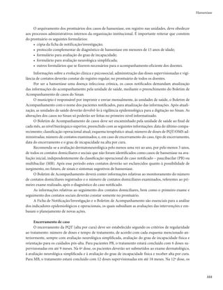 329
Hanseníase
às unidades de referência capacitadas para o acompanhamento desse tipo de paciente, seguindo-se
estratégias padronizadas em âmbito nacional.
Situações especiais
Hanseníase e gestação
Em que pese a recomendação de se restringir a ingestão de drogas no primeiro trimestre da gravidez,
os esquemas padrão de PQT para tratamento da hanseníase têm sua utilização recomendada. Contudo,
mulheres com diagnóstico de hanseníase e não grávidas devem receber aconselhamento para planejar a
gestação após a finalização do tratamento de hanseníase.
As alterações hormonais da gravidez causam diminuição da imunidade celular, fundamental na de-
fesa contra o M. leprae. Portanto, é comum que os primeiros sinais de hanseníase, em uma pessoa já infec-
tada, apareçam durante a gravidez e no puerpério, quando também podem ocorrer os estados reacionais
e os episódios de recidivas. Nas mulheres portadoras de hanseníase, a gestação tende a apresentar poucas
complicações, exceto pela anemia, comum em doenças crônicas. Os recém-nascidos, porém, podem apre-
sentar a pele hiperpigmentada pela clofazimina, ocorrendo a regressão gradual da pigmentação após o
término da exposição à PQT.
Hanseníase e tuberculose
Deve ser mantido o esquema terapêutico apropriado para a tuberculose (lembrando que, nesse caso,
a dose de rifampicina, de 600mg, será administrada diariamente), acrescido dos medicamentos específi-
cos para a hanseníase, nas doses e tempos previstos no esquema padrão de PQT:
r QBSBPTDBTPT1#
BDSFTDFOUBTFBEBQTPOB
r QBSBPTDBTPT.#
BDSFTDFOUBTFBEBQTPOBFBDMPGB[JNJOBBUÊPUÊSNJOPEPUSBUBNFOUPEBUV-
berculose, quando deverá ser acrescida a rifampicina do esquema padrão da hanseníase;
r QBSBPTDBTPTRVFOÈPVUJMJ[BNBSJGBNQJDJOBOPUSBUBNFOUPEBUVCFSDVMPTF
QPSDPOUSBJOEJDBÉÈP
dessa droga, utiliza-se o esquema substitutivo próprio para esses casos, no tratamento da hanseníase;
r QBSBPTDBTPTRVFOÈPVUJMJ[BNBSJGBNQJDJOBOPUSBUBNFOUPEBUVCFSDVMPTFQPSSFTJTUËODJBEP
Mycobacterium tuberculosis a essa droga, utiliza-se o esquema padrão de PQT da hanseníase.
Hanseníase e infecção pelo HIV e/ou aids
Deve ser mantido o esquema de PQT, de acordo com a classificação operacional. Especial atenção
deve ser dada às reações hansênicas que podem ocorrer com maior gravidade.
Hanseníase e outras doenças
Em casos de associação da hanseníase com doenças hepáticas, renais ou hematológicas, a escolha
do melhor esquema terapêutico para tratar a hanseníase deverá ser discutida com especialistas das
referidas áreas.
Prevenção e tratamento de incapacidades físicas
A principal forma de prevenir a instalação de deficiências e incapacidades físicas é o diagnóstico pre-
coce. A prevenção de deficiências (temporárias) e incapacidades (permanentes) não deve ser dissociada
do tratamento de PQT. As ações de prevenção de incapacidades e deficiências fazem parte da rotina dos
serviços de saúde e são recomendadas para todos os pacientes (Figura 2).
 