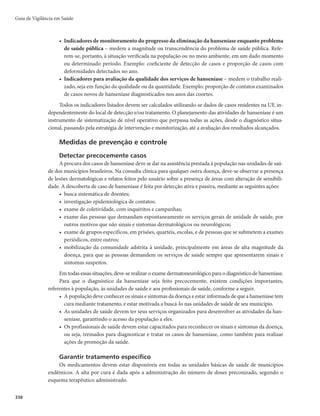 Guia de Vigilância em Saúde
334
pacientes deverão ser submetidos ao exame dermatológico, à avaliação neurológica simplificada e do grau
de incapacidade física e receber alta por cura.
A saída por abandono deverá ser informada para doentes com classificação operacional PB que
não compareceram ao serviço de saúde por mais de 3 meses consecutivos e os doentes com classifica-
ção operacional MB, que não compareceram ao serviço de saúde por mais de 6 meses consecutivos, a
partir da data do último comparecimento, apesar de repetidas tentativas para o retorno e seguimento
do tratamento.
Somente a unidade de saúde responsável pelo acompanhamento do paciente deverá informar no
Boletim de Acompanhamento do SINAN o “tipo de saída” por abandono.
Casos que retornam ao mesmo ou a outro serviço de saúde após abandono do tratamento devem ser
reexaminado para definição da conduta terapêutica adequada, notificados no SINAN com o “modo de
entrada” outros reingressos e informados no campo “observações” reingresso por abandono.
Outros encerramentos possíveis são transferência para o mesmo município, para outro município,
para outro estado, para outro país, óbito por hanseníase ou por outra causa, como erro diagnóstico.
A Figura 3 apresenta o acompanhamento de caso confirmado da hanseníase.
Figura 3 – Acompanhamento de caso confirmado
Caso confirmado de hanseníase
Fornecer orientações ao paciente, preencher Ficha de Investigação/Notificação da Hanseníase
e notificar o caso; examinar contatos domiciliares; realizar avaliação neurológica simplificada
e avaliar o grau de incapacidade física; solicitar exames complementares; fornecer 1ª dose
supervisionada e agendar 2ª dose supervisionada
≤5 lesões
Baciloscopia negativa
Iniciar tratamento:
Poliquimioterapia (PQT)/PB/6
doses
A baciloscopia, sempre que
disponível, deve ser realizada
Observe-se que o resultado
negativo da baciloscopia não
exclui o diagnóstico
Classificar
paucibacilar (PB)
Iniciar tratamento:
PQT/MB/12 doses
Acompanhamento: orientar sistematicamente o paciente; fornecer dose supervisionada
mensal; realizar visita domiciliar em caso de irregularidade no tratamento e, se necessário,
fornecer PQT no domicílio; manter sistema de aprazamento e controle das doses
supervisionadas; realizar educação em saúde para os familiares e atualizar, mensalmente,
Boletim de Acompanhamento de casos
CRITÉRIO DE ALTA POR CURA
Paciente PB: 6 doses supervisionadas em até 9 meses
Paciente MB: 12 doses supervisionadas em até 18 meses
Orientar quanto à alta do paciente, avaliar o grau de incapacidade física e informar a alta no
Boletim de Acompanhamento mensal do caso
5 lesões
Baciloscopia
negativa ou positiva
Classificar
multicibacilar (MB)
 