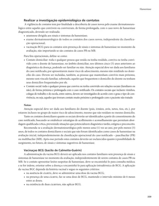 335
Hanseníase
Vigilância de casos em menores de 15 anos de idade
As unidades de saúde dos municípios, diante de um caso suspeito de hanseníase em menores de 15
anos de idade, devem preencher o Protocolo Complementar de Investigação Diagnóstica de Casos de
Hanseníase em Menores de 15 Anos (PCID15). Se confirmado o caso, a unidade de saúde deve remeter
esse protocolo à Secretaria Municipal da Saúde (SMS), juntamente com a Ficha de Notificação/Investiga-
ção da Hanseníase, anexando cópia no prontuário. A SMS, mediante a análise do PCID15 encaminhada
pela unidade de saúde, deve avaliar a necessidade de promover a investigação/validação do caso ou de
referenciá-lo para serviços com profissionais mais experientes ou à referência regional/estadual, para con-
firmação do diagnóstico.
O Programa Estadual de Hanseníase ao identificar o caso no sistema de informação, deve confir-
mar o preenchimento do PCID15 pela SMS ou Regional de Saúde responsável; ou solicitar cópia do
PCID15, quando necessário, para avaliar a necessidade de confirmação diagnóstica.
Vigilância de recidivas
Diante de um caso suspeito de recidiva, a unidade de saúde do município responsável deve
preencher a Ficha de Investigação de Suspeita de Recidiva e encaminhar o caso para a unidade de
referência mais próxima. Uma vez confirmado o diagnóstico, a unidade de saúde deve remeter a ficha
para a SMS, juntamente com a Ficha de Notificação/Investigação da Hanseníase, anexando cópia no
prontuário do paciente.
A Secretaria Estadual de Saúde (SES), por meio do Programa Estadual de Hanseníase, ao identificar
um caso de recidiva no sistema de informação, deve confirmar o preenchimento da ficha ou solicitar sua
cópia à Secretaria Municipal de Saúde (SMS) ou Regional de Saúde responsável, quando necessário, para
avaliar a necessidade de confirmação diagnóstica.
A SMS e a SES, mediante a análise dessa ficha, devem avaliar a necessidade de promover a validação
do caso ou de referenciá-lo para serviços com profissionais mais experientes, referências regionais/esta-
duais, para confirmação do diagnóstico.
Para monitorar a ocorrência de recidiva, recomenda-se que as gerências estaduais e municipais in-
vestiguem mensalmente as entradas por recidiva no Sinan e a utilização do formulário de intercorrências
após a alta.
As unidades de referência devem avaliar a possibilidade de resistência medicamentosa nesses casos,
e encaminhar material para exames laboratoriais nos centros nacionais de referência.
A notificação de casos de recidiva deverá ser realizada pelo serviço de referência que procedeu à
confirmação diagnóstica. Após avaliação, os casos confirmados e sem complicação deverão ser contrarre-
ferenciados, para tratamento e acompanhamento na unidade básica de saúde.
Classificação dos indicadores de monitoramento do programa
Indicadores são aproximações quantificadoras de um determinado fenômeno. Podem ser usados
para ajudar a descrever determinada situação e para acompanhar mudanças ou tendências em um perí-
odo de tempo.
Os indicadores de saúde permitem a comparabilidade entre diferentes áreas ou diferentes momen-
tos, e fornecem subsídios ao planejamento das ações de saúde. Os indicadores para o monitoramento da
hanseníase constam dos Quadros 9a e 9b.
Os indicadores apresentados nos quadros acima podem ser classificados em dois grupos, de acordo
com o tipo de avaliação a que se destinam.
 