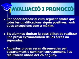 AVALUACIÓ I PROMOCIÓ 
 Per poder accedir al curs següent caldrà que 
totes les qualificacions siguin positives, amb 
dues excepcions com a màxim. 
 Els alumnes tindran la possibilitat de realitzar 
una prova extraordinària de les àrees no 
superades. 
 Aquestes proves seran dissenyades pel 
departament o seminari corresponent, i es 
realitzaran abans del 26 de juny. 
 