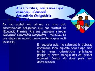 A les famílies, nois i noies que 
comenceu l’Educació 
Secundària Obligatòria 
(E.S.O.) 
Ja has acabat els primers sis anys dels 
ensenyaments obligatoris que has realitzat en 
l’Educació Primària. Ara ens disposem a iniciar 
l’Educació Secundària Obligatòria (l’E.S.O.). És 
una etapa que reuneix unes característiques molt 
especials. 
En aquesta guia, no solament hi trobaràs 
informació sobre aquesta nova etapa, sinó 
també unes orientacions pràctiques 
perquè et sentis tranquil des del primer 
moment. Consta de dues parts ben 
diferenciades: 
 
