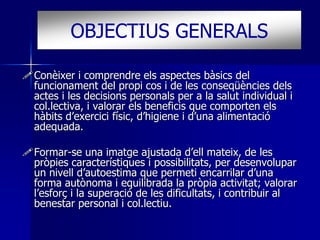 OBJECTIUS GENERALS 
Conèixer i comprendre els aspectes bàsics del 
funcionament del propi cos i de les conseqüències dels 
actes i les decisions personals per a la salut individual i 
col.lectiva, i valorar els beneficis que comporten els 
hàbits d’exercici físic, d’higiene i d’una alimentació 
adequada. 
Formar-se una imatge ajustada d’ell mateix, de les 
pròpies característiques i possibilitats, per desenvolupar 
un nivell d’autoestima que permeti encarrilar d’una 
forma autònoma i equilibrada la pròpia activitat; valorar 
l’esforç i la superació de les dificultats, i contribuir al 
benestar personal i col.lectiu. 
 