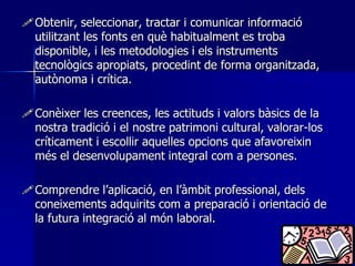 Obtenir, seleccionar, tractar i comunicar informació 
utilitzant les fonts en què habitualment es troba 
disponible, i les metodologies i els instruments 
tecnològics apropiats, procedint de forma organitzada, 
autònoma i crítica. 
Conèixer les creences, les actituds i valors bàsics de la 
nostra tradició i el nostre patrimoni cultural, valorar-los 
críticament i escollir aquelles opcions que afavoreixin 
més el desenvolupament integral com a persones. 
Comprendre l’aplicació, en l’àmbit professional, dels 
coneixements adquirits com a preparació i orientació de 
la futura integració al món laboral. 
 