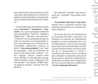 quier información sobre personas con dis-
capacidad, especialmente en la referente a
mujeres con discapacidad o a discapacida-
des que afectan mayoritariamente a muje-
res.
• Es preferible optar por palabras neutras
como “presentar”, “manifestar”, “con-
currir”, etc., que no prejuzgan el hecho de
tener discapacidad. “Sufre de”, "afligido o
afligida por", "afectado o afectada por,"
"víctima de" no son apropiados porque no
todas las personas con discapacidad su-
fren, están afectadas o son víctimas. Es re-
comendable simplemente expresar el
hecho: “tiene una paraplejia” y no “sufre
una paraplejia”. Hay que abstenerse de
hacer uso de verbos como “padecer”, “su-
frir”, “aquejar”, “afectar”, “postrar”, entre
otros, referidos a la discapacidad, que sig-
nifican humillar, rendir, enflaquecer. (Un
mal ejemplo: “En España, 50.000 meno-
res padecen autismo”, Europa Press 02-
04-2011).
• No confundir “accesible” (que tiene ac-
ceso) con “asequible” (que puede conse-
guirse).
• Necesidades Educativas Especiales.
Apoyos que el alumnado necesita para
participar plenamente en el sistema edu-
cativo ordinario.
• En el caso de la Ley de Promoción de
la Autonomía Personal y Atención a las
Personas en situación de Dependencia
también se evitará nombrarla como ‘Ley
de Dependencia’, como es más conocida,
puesto que una de las principales reivindi-
caciones del movimiento asociativo anda-
luz de la discapacidad se orientó a
considerar esta norma como un revulsivo
para conseguir la autonomía personal de
las personas en situación de dependencia,
facilitando los medios que lo hagan posi-
ble. En el caso de abreviar se deberá decir
‘Ley de Autonomía Personal’.
Guía de Buenas Prácticas sobre Personas
con Discapacidad para Profesionales de la Comunicación
17
 