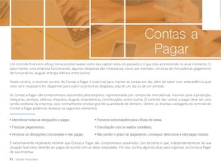 Contas a
Pagar
Um controle financeiro eficaz, torna possível avaliar como seu capital rodou no passado e o que está acontecendo no atual momento. E,
para manter uma empresa funcionando, algumas despesas são necessárias, como por exemplo: compras de mercadorias, pagamento
de funcionários, aluguel, energia elétrica, entre outros.
Neste cenário, o controle correto do Contas a Pagar é essencial para manter as contas em dia, além de saber com antecedência qual
valor será necessário ter disponível para cobrir as próximas despesas, seja de um dia ou de um período.
As Contas a Pagar são compromissos assumidos pela empresa, representadas por compra de mercadorias, insumos para a produção,
máquinas, serviços, salários, impostos, aluguel, empréstimos, contribuições, entre outros. O controle das contas a pagar deve ser uma
tarefa cotidiana da empresa, pois normalmente envolve grande quantidade de dinheiro. Dentre as diversas vantagens do controle de
Contas a Pagar podemos destacar os seguintes elementos:
• Identificar todas as obrigações a pagar;
• Não perder o prazo de pagamento, conseguir descontos e não pagar multas.
• Conciliação com os saldos contábeis;
• Fornecer informações para o fluxo de caixa;
• Priorizar pagamentos;
• Verificar as obrigações contratadas e não pagas;
11 Gestão Financeira
É extremamente importante lembrar que Contas a Pagar são compromissos assumidos com terceiros e que, independentemente da sua
situação financeira, deverão ser pagos de acordo com as datas estipuladas. Por isso, confira algumas dicas para organizar as Contas a Pagar
de sua empresa.
 