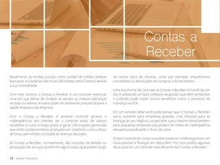 Contas a
Receber
Atualmente, as vendas a prazo como cartões de crédito, boletos
bancários e crediários são muito difundidas entre clientes devido
a sua comodidade.
Com este cenário, o Contas a Receber é um controle essencial,
uma vez que deixar de receber as vendas ou realizar cobranças
na data ou valores errados pode ser altamente prejudicial para a
saúde financeira da empresa.
Com o Contas a Receber, é possível controlar atrasos e
inadimplências dos clientes, ter o controle exato de valores
recebíveis a curto e longo prazo e gerar informações gerenciais
que serão posteriormente analisadas em relatórios como o fluxo
de caixa, permitindo a tomada de diversas decisões.
As Contas a Receber, normalmente, são oriundas de vendas ou
prestações de serviços, porém em alguns casos que podem surgir
de outros tipos de receitas, como por exemplo: empréstimos
concedidos ou devoluções de compras a fornecedores.
Uma boa forma de controlar as Contas a Receber e mantê-las em
dia, é utilizando um bom software de gestão, que além de facilitar
o controle pode trazer outros benefícios como o processo de
cobrança via EDI.
Em um simples olhar você pode pensar que o Contas a Receber
serve somente para empresas grandes, mas olhando para as
finanças do seu negócio, vai perceber que o mesmo serve também
para pequenas empresas que podem ter níveis de inadimplência
elevados prejudicando o fluxo de caixa.
O bom controle de contas a receber pode ser a diferença entre um
caixa positivo e finanças em desordem. Por isso confira algumas
dicas para ter um controle mais eficiente das Contas a Receber:
13 Gestão Financeira
 