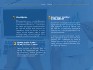 1 2
3
ORGANIZAÇÃO
OPrimeiropontoparaterocontroledascontas
a receber é ser organizado. É necessário que
você saiba exatamente qual é o vencimento
das contas, qual o prazo máximo de espera
em cada mês e como serão realizados os
pagamentos. Tenha um histórico de quais
clientes sempre atrasam mais e quais
costumam pagar com antecedência. Esteja
preparado para lidar com cada perfil.
DESCUBRA O ÍNDICE DE
INADIMPLÊNCIA
Infelizmente a inadimplência é uma realidade
e pode afetar qualquer negócio, por isso você
deve aprender a reduzi-la e trabalhar com
ela. Para isso a primeira ação a se fazer é
descobrir qual o índice de inadimplência que
o seu negócio possui.
A primeira utilidade desta prática é poder
fazer a projeção de fluxo de caixa com mais
precisão, sem superestimar as contas a
receber. Somado a isso, se você detectar um
índice muito alto, saiba que precisará rever
sua política de cobrança.
DÊ FACILIDADES PARA O
PAGAMENTO ANTECIPADO
Ofereça vantagens ou descontos para os
clientes ou fornecedores que pagarem
antecipadamente à data de vencimento da
cobrança. Isso pode incentivá-los a pagarem
em dia e evitarem os atrasos.
14 Gestão Financeira
Contas a Receber
 