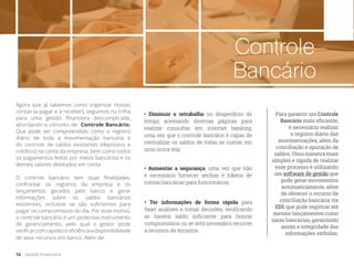 Controle
Bancário
Agora que já sabemos como organizar nossas
contas (a pagar e a receber), seguimos na trilha
para uma gestão financeira descomplicada,
abordando o conceito de Controle Bancário.
Que pode ser compreendido como o registro
diário de toda a movimentação bancária e
do controle de saldos existentes (depósitos e
créditos) na conta da empresa, bem como todos
os pagamentos feitos por meios bancários e os
demais valores debitados em conta.
O controle bancário tem duas finalidades:
confrontar os registros da empresa e os
lançamentos gerados pelo banco e gerar
informações sobre os saldos bancários
existentes, inclusive se são suficientes para
pagar os compromissos do dia. Por esse motivo,
o controle bancário é um poderoso instrumento
de gerenciamento, pelo qual o gestor pode
verificarcomrapidezeeficiênciaadisponibilidade
de seus recursos em banco. Além de:
• Diminuir o retrabalho ou desperdício de
tempo acessando diversas páginas para
realizar consultas em internet banking,
uma vez que o controle bancário é capaz de
centralizar os saldos de todas as contas em
uma única tela;
• Ter informações de forma rápida para
fazer análises e tomar decisões, verificando
se haverá saldo suficiente para honrar
compromissos ou se será necessário recorrer
a recursos de terceiros.
• Aumentar a segurança, uma vez que não
é necessário fornecer senhas e tokens de
contas bancárias para funcionários;
Para garantir um Controle
Bancário mais eficiente,
é necessário realizar
o registro diário das
movimentações, além da
conciliação e apuração de
saldos. Uma maneira mais
simples e rápida de realizar
esse processo é utilizando
um software de gestão que
pode gerar movimentos
automaticamente, além
de oferecer o recurso de
conciliação bancária via
EDI, que pode registrar até
mesmo lançamentos como
taxas bancárias, garantindo
assim a integridade das
informações exibidas.
16 Gestão Financeira
 