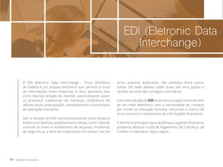 EDI (Eletronic Data
Interchange)
O EDI (Eletronic Data Interchange - Troca Eletrônica
de Dados) é um arquivo eletrônico que permite a troca
de informações entre empresas e seus parceiros (tais
como Bancos) através da internet, automatizando assim
os processos tradicionais de cobrança, conferência de
valores, taxas, antecipações, cancelamentos e outros tipos
de operações bancárias.
Sem a solução de EDI, sua empresa perde muito tempo e
esbarra em diversas questões burocráticas, como: Falta de
controle no envio e recebimento de arquivos, Problemas
de Segurança, a falta de tratamento em tempo real de
erros, arquivos duplicados, não validados entre outras
coisas. De nada adianta saber quais são seus gastos e
receitas se você não consegue controlá-los.
Com uma solução de EDI, toda comunicação ocorre através
de um meio eletrônico, sem a necessidade de contatos
por e-mail ou interação humana, reduzindo a chance de
erros no envio e recebimento de informações financeiras.
E dentre os principais tipos de EDI para a gestão financeira,
podemos destacar o EDI de Pagamento, de Cobrança, de
Cartões e o Bancário. Veja a seguir.
17 Gestão Financeira
 