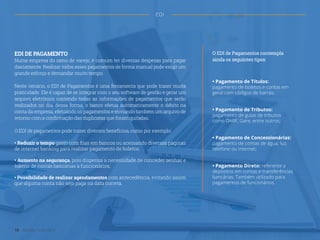 EDI DE PAGAMENTO
Numa empresa do ramo de varejo, é comum ter diversas despesas para pagar
diariamente. Realizar todos esses pagamentos de forma manual pode exigir um
grande esforço e demandar muito tempo.
Neste cenário, o EDI de Pagamentos é uma ferramenta que pode trazer muita
praticidade. Ele é capaz de se integrar com o seu software de gestão e gerar um
arquivo eletrônico contendo todas as informações de pagamentos que serão
realizados no dia, dessa forma, o banco efetua automaticamente o débito na
conta da empresa, efetuando os pagamentos e enviando também um arquivo de
retorno com a confirmação das duplicatas que foram quitadas.
O EDI de pagamentos pode trazer diversos benefícios, como por exemplo:
• Reduzir o tempo gasto com filas em bancos ou acessando diversas páginas
de internet banking para realizar pagamento de boletos;
• Aumento na segurança, pois dispensa a necessidade de conceder senhas e
tokens de contas bancárias à funcionários;
• Possibilidade de realizar agendamentos com antecedência, evitando assim
que alguma conta não seja paga na data correta.
O EDI de Pagamentos contempla
ainda os seguintes tipos:
• Pagamento de Títulos:
pagamento de boletos e contas em
geral com códigos de barras;
• Pagamento de Tributos:
pagamento de guias de tributos
como DARF, Gare, entre outros;
• Pagamento de Concessionárias:
pagamento de contas de água, luz,
telefone ou internet;
• Pagamento Direto: referente a
depósitos em contas e transferências
bancárias. Também utilizado para
pagamentos de funcionários.
18 Gestão Financeira
EDI
 