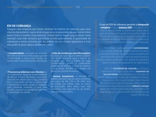 EDI DE COBRANÇA
Imagine uma empresa que emite centenas de boletos de cobrança para seus
clientes diariamente. Agora tente imaginar a complexidade do controle de todos
esses títulos a receber manualmente. Parece difícil? Agora vamos tomar como
exemplo uma rede varejista que realiza vendas pela internet. A quantidade de
cobranças a serem emitidas por dia podem ter um volume gigantesco e com
isso, pode-se gerar alguns problemas, como:
• Complexidade: a emissão de centenas
de boletos de forma manual gera grande
complexidade e toma muito tempo do
colaborador responsável pelas cobranças;
• Falta de Confiança nas Informações:
há casos em que alguns boletos acabam
não sendo enviados para o banco, ou
situações em que o boleto foi pago
corretamente, porém o colaborador
esqueceu de efetuar a baixa no sistema.
O que causa dúvidas em relação aos
dados do controle financeiro;
• Gastos Excessivos: a emissão de
boletos bancários geram para a empresa
um custo de R$ 2,00 a R$ 4,00 reais
em média, por boleto, mais os custos
de impressão. Além disso, caso seja
necessária uma segunda via do boleto,
esse gasto é em dobro.
• Possíveis problemas com clientes: se
um colaborador esquecer acidentalmente
de efetuar a baixa do boleto, esse título
constará em aberto para a loja, portanto
dará a impressão de que o cliente está
inadimplente e pode causar o bloqueio
para próximas compras, o que sem
dúvidas, causaria um grande transtorno e
a insatisfação do cliente.
O uso do EDI de cobrança permite a integração
completa entre o sistema ERP e a cobrança no
banco, dessa forma, o colaborador responsável
pela área financeira pode encaminhar todos os
títulos para o banco em um único passo, sem a
necessidade de lançar título a título no sistema de
emissão de boletos do banco, por exemplo.
Além disso, você ganha em confiabilidade.
Como as operações são feitas automaticamente,
é possível eliminar riscos de erros causados por
equívocos de usuários, além de proporcionar a
certeza sobre a veracidade dos dados do sistema e
sobre os status de pagamento de cada boleto.
Além da facilidade de controle, a cobrança
eletrônica de títulos torna claro o aumento na
lucratividade, considerando as reduções de
custos operacionais (custo de emissão de boletos,
impressões, etc), o que tornará o valor líquido
da venda maior para a empresa. Além disso, os
colaboradores desta área poderão reduzir o tempo
gasto nas verificações manuais, passando a ter
mais tempo livre para investir em atividades de
maior relevância.
19 Gestão Financeira
EDI
 