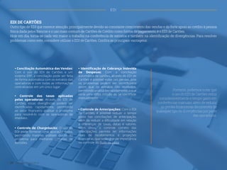 ˜
EDI DE CARTÕES
Outro tipo de EDI que merece atenção, principalmente devido ao constante crescimento das vendas e do forte apoio ao crédito à pessoa
física dada pelos Bancos e o uso mais comum de Cartões de Crédito como forma de pagamento, é o EDI de Cartões.
Hoje em dia, torna-se cada vez maior o trabalho na conferência de extratos e também na identificação de divergências. Para resolver
problemas como este, considere utilizar o EDI de Cartões. Confira as principais vantagens:
• Conciliação Automática das Vendas:
Com o uso do EDI de Cartões e um
sistema ERP, a conciliação pode ser feita
de forma automática com os extratos das
operadoras e com todas as informações
centralizadas em um único lugar.
• Identificação de Cobrança Indevida
de Despesas: Com a conciliação
automática de cartões, através do EDI de
Cartões é possível evitar tais perdas, pois
os problemas podem ser identificados
assim que os extratos são recebidos,
permitindo analisá-los rapidamente, o que
seria uma difícil missão de se identificar
manualmente.
• Controle de Antecipações: Com o EDI
de Cartões, é possível reduzir o tempo
gasto nas conciliações de antecipação,
além de reduzir a dificuldade em relação
a diferenças de taxas, datas e valores.
Além disso, o controle correto das
antecipações permite ter informações
reais de recebimentos e projeções
financeiras, que terão grande importância
no controle do fluxo de caixa.
• Controle das taxas aplicadas
pelas operadoras: Através do EDI de
Cartões, essas divergências podem ser
identificadas rapidamente, permitindo
ao setor financeiro analisar o problema
para resolvê-lo com as operadoras de
imediato.
• Controle de Chargebacks: O uso do
EDI pode fornecer uma apuração exata,
permitindo maiores análises diante do
problema para melhores tomadas de
decisões.
Portanto, podemos notar que
o uso do EDI de Cartões reduz
consideravelmente o tempo gasto em
conferências manuais, além de reduzir
as perdas financeiras decorrentes de
quaisquer tipo de divergências por parte
das operadoras.
EDI
20 Gestão Financeira
 