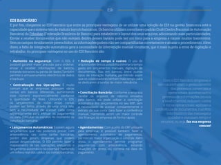 ˜
EDI BANCÁRIO
E por fim, chegamos ao EDI bancário que entre as principais vantagens de se utilizar uma solução de EDI na gestão financeira está a
capacidadequeosistematemdetraduzirlayoutsbancários. OsbancosutilizamcomobaseopadrãoCnab(CentroNacionaldeAutomação
Bancária) da Febraban (Federação Brasileira de Bancos) para estabelecer o layout dos seus arquivos, adicionando suas particularidades.
Enviar e receber documentos que não estejam dentro desses layouts pode ser um risco para a empresa e causar muitos transtornos.
Sem os campos devidamente preenchidos, as informações podem não ser compartilhadas corretamente e atrasar o procedimento. Além
disso, a falta de integração automática gera a necessidade de intervenção manual constante, que é mais sujeita a erros de digitação e
retrabalho. As principais vantagens no uso do EDI Bancário são:
• Aumento na segurança: Com o EDI, é
possível garantir maior precisão para ordenar,
enviar e receber informações de bancos,
evitando extravios ou perda de dados.Também
permite o armazenamento eletrônico de dados
e backups.
• Redução de tempo e custos: O uso de
arquivoseletrônicospossibilita eliminarotempo
gasto em lançamentos manuais, digitação de
documentos, filas em bancos, entre outros
tipos de interação humana, permitindo assim
que os colaboradores tenham mais tempo para
se dedicarem a tarefas de maior relevância.
• Conciliação Bancária: Conforme a empresa
recebe os arquivos de retorno enviados
pelo banco, ela pode utilizar a conciliação
automática dos lançamentos no seu ERP, sem
a necessidade de acessar constantemente o
extrato da sua conta para fazer a conferência
manual, mantendo assim um maior controle
das finanças da empresa de forma rápida.
• Agendamentos: Com auxílio do ERP utilizado
pela empresa, é possível também fazer o
agendamento automático de pagamentos,
permitindo maior organização e controle. Além
disso, o agendamento permite programar
pagamentos com antecedência, evitando
situações de stress ou correria na data do
pagamento.
• Lançamentos Automáticos: Existem alguns
lançamentos que não podemos prever com
antecedência, tais como tarifas bancárias,
porém elas geram despesas que podem
passar despercebidas. O EDI permite fazer o
mapeamento de tais operações, efetuando o
lançamento automático no sistema e mantendo
um reflexo real dos saldos das contas bancárias.
• Centralização das Operações: É muito
comum que as empresas possuam várias
contas em bancos diferentes, aumentando
esse número exponencialmente conforme
a quantidade de filiais. Utilizando o EDI,
os lançamentos de todas essas contas
podem ser feitos através de uma única tela,
sem a necessidade de acessar cada conta
separadamente para efetuar os pagamentos
ou para consultar os extratos no momento da
conciliação bancária.
Com o EDI Bancário, empresas e
bancos melhoram o gerenciamento
dos processos comerciais e
operacionais, automatizam o
processo de informações (envios
e recebimentos), reduzem custos
e riscos operacionais, agilizam a
conferência de documentos, mantêm
todo histórico das mensagens
trocadas e otimizam tempo e
recursos, ou seja, faz sua empresa
crescer!
21 Gestão Financeira
EDI
 