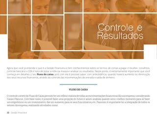 Controle e
Resultados
Agora que você já entende o que é a Gestão Financeira e tem conhecimentos sobre os termos de contas a pagar e receber, convênios,
controle bancário e EDI é hora de botar a mão na massa e analisar os resultados. Neste ponto, é extremamente importante que você
conheça em detalhes o seu fluxo do caixa, pois com ele é possível saber, com antecedência, quando haverá aumento ou diminuição
dos seus recursos financeiros, através do controle das movimentações de entrada e saída de dinheiro.
FLUXO DE CAIXA
OcontrolecorretodoFluxodeCaixapermiteterumreflexorealistadetodasasmovimentaçõesfinanceirasdasuaempresa,considerando
Caixa e Bancos. Com base nisso, é possível fazer uma projeção do futuro e assim analisar quando será o melhor momento para se fazer
um empréstimo ou um investimento, dar um aumento para os seus funcionários, etc. Para isso, é importante ter a integração de todos os
setores da empresa, realizando atividades como:
22 Gestão Financeira
 
