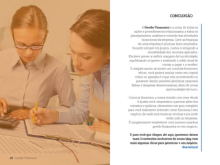 A Gestão Financeira é a soma de todas as
ações e procedimentos relacionados a todos os
planejamentos, análises e controle das atividades
financeiras da empresa. Gerir as finanças
de uma empresa é priorizar bons resultados,
focando sempre em prazos, custos, e atingindo a
rentabilidade dos recursos aplicados.
Ela deve prever a melhor margem de lucratividade,
equilibrando os gastos e avaliando o saldo atual de
contas a pagar e a receber.
É simples assim: se existir um controle financeiro
eficaz, você poderá avaliar como seu capital
rodou no passado e o que está acontecendo no
presente. Sendo possível identificar possíveis
falhas e despesas desnecessárias, além de novas
oportunidades de lucro.
Como já dissemos, a nossa missão com esse ebook
é ajudar você, empresário, a pensar além dos
números e gráficos, oferecendo um guia completo
para você realmente entender como funciona o seu
negócio, de onde está vindo as receitas e pra onde
estão indo as despesas.
É simplesmente estabelecer com sucesso uma boa
gestão financeira no seu negócio.
E para você que chegou até aqui, queremos deixar
mais 3 conteúdos exclusivos do nosso blog com
mais algumas dicas para gerenciar o seu negócio.
Boa leitura!
CONCLUSÃO
26 Gestão Financeira
 