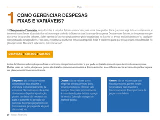 COMO GERENCIAR DESPESAS
FIXAS E VARIÁVEIS?
O Planejamento Financeiro sem dúvidas é um dos fatores essenciais para uma boa gestão. Para que isso seja feito corretamente, é
necessário conhecer a fundo todos os fatores que poderão influenciar nas finanças da empresa. Dentre esses fatores, as despesas sempre
são alvos de grandes debates. Saber gerenciá-las estrategicamente pode maximizar os lucros ou evitar endividamentos ou qualquer
outra situação desagradável. Para isso, é essencial conhecer todas as despesas fixas e variáveis para que estas sejam consideradas no
planejamento. Mas você sabe como diferenciá-las?
Custos: são os valores que a
empresa precisa investir para
ter um produto ou oferecer um
serviço. Esse valor normalmente
é considerado para definir o preço
de venda. Exemplo: compra de
matéria-prima.
Despesas: são todos os valores
necessários para manter a
estrutura e o funcionamento da
empresa. Normalmente não estão
diretamente ligados à produção,
porém também são necessárias
para o aumento ou geração de
receitas. Exemplo: pagamento de
funcionários, propaganda, aluguel
de imóvel, etc.
Gastos: são os valores que não
foram previstos, porém foram
necessários para manter o
funcionamento. Exemplo: troca de
peças com defeito.
1
DESPESAS x CUSTOS x GASTOS
Antes de falarmos sobres despesas fixas e variáveis, é importante entender o que pode ser tratado como despesa dentro de uma empresa.
Muitas vezes os custos, despesas e gastos são tratados como uma coisa única. Porém entender suas diferenças é de extrema importância para
um planejamento financeiro eficiente.
27 Gestão Financeira
Plus
 