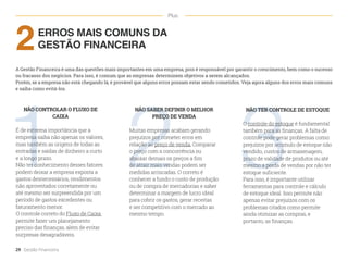 1 2 3
ERROS MAIS COMUNS DA
GESTÃO FINANCEIRA
2
A Gestão Financeira é uma das questões mais importantes em uma empresa, pois é responsável por garantir o crescimento, bem como o sucesso
ou fracasso dos negócios. Para isso, é comum que as empresas determinem objetivos a serem alcançados.
Porém, se a empresa não está chegando lá, é provável que alguns erros possam estar sendo cometidos. Veja agora alguns dos erros mais comuns
e saiba como evitá-los.
NÃO CONTROLAR O FLUXO DE
CAIXA
É de extrema importância que a
empresa saiba não apenas os valores,
mas também as origens de todas as
entradas e saídas de dinheiro a curto
e a longo prazo.
Não ter conhecimento desses fatores
podem deixar a empresa exposta a
gastos desnecessários, rendimentos
não aproveitados corretamente ou
até mesmo ser surpreendida por um
período de gastos excedentes ou
faturamento menor.
O controle correto do Fluxo de Caixa
permite fazer um planejamento
preciso das finanças, além de evitar
surpresas desagradáveis.
NÃO SABER DEFINIR O MELHOR
PREÇO DE VENDA
Muitas empresas acabam gerando
prejuízos por cometer erros em
relação ao preço de venda. Comparar
o preço com a concorrência ou
abaixar demais os preços a fim
de atrair mais vendas podem ser
medidas arriscadas. O correto é
conhecer a fundo o custo de produção
ou de compra de mercadorias e saber
determinar a margem de lucro ideal
para cobrir os gastos, gerar receitas
e ser competitivo com o mercado ao
mesmo tempo.
NÃO TER CONTROLE DE ESTOQUE
O controle do estoque é fundamental
também para as finanças. A falta de
controle pode gerar problemas como:
prejuízos por acúmulo de estoque não
vendido, custos de armazenagem,
prazo de validade de produtos ou até
mesmo a perda de vendas por não ter
estoque suficiente.
Para isso, é importante utilizar
ferramentas para controle e cálculo
de estoque ideal. Isso permite não
apenas evitar prejuízos com os
problemas citados como permite
ainda otimizar as compras, e
portanto, as finanças.
29 Gestão Financeira
Plus
 
