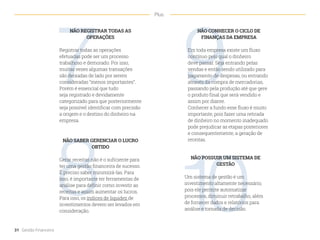 9
8 10
7
NÃO CONHECER O CICLO DE
FINANÇAS DA EMPRESA
Em toda empresa existe um fluxo
contínuo pelo qual o dinheiro
deve passar. Seja entrando pelas
vendas e então sendo utilizado para
pagamento de despesas, ou entrando
através da compra de mercadorias,
passando pela produção até que gere
o produto final que será vendido e
assim por diante.
Conhecer a fundo esse fluxo é muito
importante, pois fazer uma retirada
de dinheiro no momento inadequado
pode prejudicar as etapas posteriores
e consequentemente, a geração de
receitas.
NÃO SABER GERENCIAR O LUCRO
OBTIDO
Gerar receitas não é o suficiente para
ter uma gestão financeira de sucesso.
É preciso saber minimizá-las. Para
isso, é importante ter ferramentas de
análise para definir como investir as
receitas e assim aumentar os lucros.
Para isso, os índices de liquidez de
investimentos devem ser levados em
consideração.
NÃO POSSUIR UM SISTEMA DE
GESTÃO
Um sistema de gestão é um
investimento altamente necessário,
pois ele permite automatizar
processos, diminuir retrabalho, além
de fornecer dados e relatórios para
análise e tomada de decisão.
NÃO REGISTRAR TODAS AS
OPERAÇÕES
Registrar todas as operações
efetuadas pode ser um processo
trabalhoso e demorado. Por isso,
muitas vezes algumas transações
são deixadas de lado por serem
consideradas “menos importantes”.
Porém é essencial que tudo
seja registrado e devidamente
categorizado para que posteriormente
seja possível identificar com precisão
a origem e o destino do dinheiro na
empresa.
31 Gestão Financeira
Plus
 