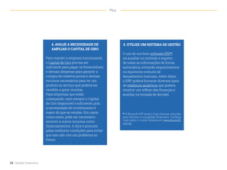 4. AVALIE A NECESSIDADE DE
AMPLIAR O CAPITAL DE GIRO
Para manter a empresa funcionando,
o Capital de Giro precisa ser
suficiente para pagar os fornecedores
e demais despesas para garantir a
compra de matéria-prima e demais
recursos necessários para ter um
produto ou serviço que poderá ser
vendido e gerar receitas.
Para empresas que estão
começando, nem sempre o Capital
de Giro disponível é suficiente, pois
a necessidade de investimento é
maior do que as vendas. Em casos
como esses, pode ser necessário
recorrer a outros recursos como
financiamentos. A dica é procurar
pelas melhores condições para evitar
que isso não vire um problema no
futuro.
5. UTILIZE UM SISTEMA DE GESTÃO
O uso de um bom software ERP*
irá auxiliar no controle e registro
de todas as informações de forma
automática, evitando esquecimentos
ou equívocos comuns de
lançamentos manuais. Além disso,
o ERP poderá fornecer diversos tipos
de relatórios analíticos que podem
mostrar um reflexo das finanças e
auxiliar na tomada de decisão.
33 Gestão Financeira
Plus
* O Bluesoft ERP possui hoje diversas soluções
para otimizar a sua gestão financeira. Conheça
mais sobre o nosso sistema em www.bluesoft.
com.br.
 