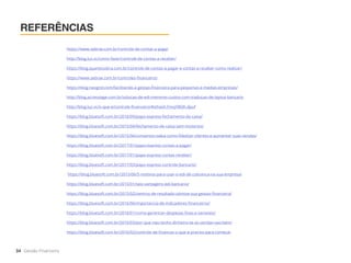 REFERÊNCIAS
34 Gestão Financeira
https://www.sebrae.com.br/controle-de-contas-a-pagar
http://blog.luz.vc/como-fazer/controle-de-contas-a-receber/
https://blog.quantosobra.com.br/controle-de-contas-a-pagar-e-contas-a-receber-como-realizar/
https://www.sebrae.com.br/controles-financeiros
https://blog.neogrid.com/facilitando-a-gestao-financeira-para-pequenas-e-medias-empresas/
http://blog.accesstage.com.br/solucao-de-edi-menores-custos-com-traducao-de-layout-bancario
http://blog.luz.vc/o-que-e/controle-financeiro/#sthash.FmxjYBQh.dpuf
https://blog.bluesoft.com.br/2016/09/papo-express-fechamento-de-caixa/
https://blog.bluesoft.com.br/2015/04/fechamento-de-caixa-sem-misterios/
https://blog.bluesoft.com.br/2015/06/convenios-saiba-como-fidelizar-clientes-e-aumentar-suas-vendas/
https://blog.bluesoft.com.br/2017/01/papo-express-contas-a-pagar/
https://blog.bluesoft.com.br/2017/01/papo-express-contas-receber/
https://blog.bluesoft.com.br/2017/03/papo-express-controle-bancario/
https://blog.bluesoft.com.br/2015/06/5-motivos-para-usar-o-edi-de-cobranca-na-sua-empresa/
https://blog.bluesoft.com.br/2015/01/seis-vantagens-edi-bancario/
https://blog.bluesoft.com.br/2015/02/centros-de-resultado-otimize-sua-gestao-financeira/
https://blog.bluesoft.com.br/2016/06/importancia-de-indicadores-financeiros/
https://blog.bluesoft.com.br/2016/01/como-gerenciar-despesas-fixas-e-variaveis/
https://blog.bluesoft.com.br/2016/03/por-que-nao-tenho-dinheiro-se-as-vendas-vao-bem/
https://blog.bluesoft.com.br/2016/02/controle-de-financas-o-que-e-preciso-para-comecar
 