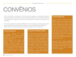 CONVÊNIOS
Com o constante crescimento no mercado de redes varejistas, uma questão de grande
importância é saber como fidelizar os seus clientes para garantir o aumento das vendas e a
continuidade do seu negócio. Uma das formas de alcançar esse objetivo é o oferecimento de
convênios.
Os convênios podem ser contratos estabelecidos com empresas, por exemplo, que permitem
que os funcionários da mesma façam compras em sua loja obtendo alguns benefícios.
Entre os tipos de convênios oferecidos, podemos destacar três como principais:
Convênio Alimentação
Muitas empresas oferecem cestas
básicas para seus funcionários. Até
pouco tempo atrás o mais comum
era que a empresa fornecesse a cesta
pronta já contendo todos os produtos
em uma caixa, mas isso gerou alguns
problemas com o passar do tempo,
como por exemplo: muitas vezes
o funcionário não gostava de uma
determinada marca, não utilizava
um determinado item da cesta ou
acabava tendo problemas para levar a
cesta para sua casa.
Pensando nisso, muitas empresas
atualmenteoferecemumdeterminado
valor para seus funcionários, através
de cartões, que permite que o próprio
funcionário faça suas compras
conforme o desejado.
Convênio Empresarial
A própria empresa tem suas
necessidades de compra, como
produtos de alimentação, limpeza e
higiene, entre outros. 		
Essas compras muitas vezes são
grandes devido ao número de
pessoas e podem acontecer com
frequência ao longo do mês. Por isso,
é comum que as empresas procurem
um supermercado que ofereçam
convênios para este tipo de compra
com benefícios para a empresa
também.
Convênio com desconto em folha
Esse tipo de convênio possui o mesmo
princípio do convênio alimentação,
porém o uso de cartões pode gerar
despesas e maior dificuldade de
gerenciamento para a empresa, por
isso, uma outra solução é estabelecer
o convênio com uma loja onde seus
funcionários façam suas compras
e ao final do período a loja fornece
os dados para a empresa que irá
descontar o valor das compras
diretamente na folha de pagamento
dos seus funcionários.
09 Gestão Financeira
Fechamento de Caixa
 