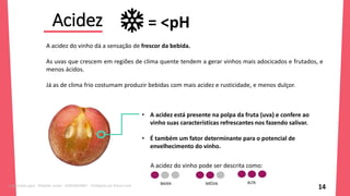Acidez
14
A acidez do vinho dá a sensação de frescor da bebida.
As uvas que crescem em regiões de clima quente tendem a gerar vinhos mais adocicados e frutados, e
menos ácidos.
Já as de clima frio costumam produzir bebidas com mais acidez e rusticidade, e menos dulçor.
= <pH
• A acidez está presente na polpa da fruta (uva) e confere ao
vinho suas características refrescantes nos fazendo salivar.
• É também um fator determinante para o potencial de
envelhecimento do vinho.
BAIXA MÉDIA ALTA
A acidez do vinho pode ser descrita como:
Licenciado para - Roberto Junior - 83423605987 - Protegido por Eduzz.com
 