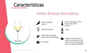 Características
12
Combina muito bem com
sabores cremosos, carne de
porco, bacon, frango, queijos
brancos e legumes salteados
Doce, levemente
picante
Aroma floral forte
Chenin Blanc, Moscatel
branco, Torrontes, Riesling
Amarelado
9-14%
Deixe na geladeira um dia
antes ou por 40-50
minutos
Vinho Branco Aromático
29
Licenciado para - Roberto Junior - 83423605987 - Protegido por Eduzz.com
 