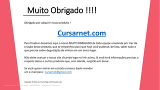 Muito Obrigado !!!!
12
39
Obrigado por adquirir nosso produto !
Cursarnet.com
Para finalizar deixamos aqui o nosso MUITO OBRIGADO de toda equipe envolvida por traz da
criação desse produto, que se empenhou para que hoje você pudesse, de fato, saber tudo o
que precisa sobre degustação de vinhos em um único lugar.
Não deixe acessar o nosso site clicando logo no link acima, lá você terá informações precisas a
respeito desse e outros produtos que, sem dúvida, surgirão em breve.
Se você quiser entrar em contato conosco basta mandar
um e-mail para: cursarnet@gmail.com
Copyright © 2021 por CriartePage InfoProdutos Ltda.
Licenciado para - Roberto Junior - 83423605987 - Protegido por Eduzz.com
 