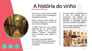 A história do vinho
Na Europa, o vinho remonta a 4500
a.C. em alguns sítios arqueológicos
localizados na Grécia.
Esses mesmos sítios contêm as
primeiras evidências no mundo de
uvas sendo esmagadas.
O Egito antigo tem uma história
registrada de uso cerimonial do
vinho. Lugares como a Igreja
Católica Romana encontraram
vinho necessário para celebrar a
missa.
Na França, os monges faziam
vinho durante anos e o guardavam
em cavernas subterrâneas para
envelhecer.
4
Durante a Idade de Ouro Islâmica,
o vinho foi proibido até o
pioneirismo dos métodos de
destilação, o que o levou a ser
aprovado e legalizado apenas
para usos médicos e cosméticos.
Houve muitas receitas feitas com
vinho durante este tempo.
Licenciado para - Roberto Junior - 83423605987 - Protegido por Eduzz.com
 