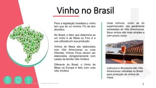 Vinho no Brasil
Para a legislação brasileira,o vinho
tem que ter no mínimo 7% de teor
alcoólico.
No Brasil, o fator que determina se
um vinho é de Mesa ou Fino é a
uva utilizada em sua produção.
Vinhos de Mesa são elaborados
com Vitis Americanas ou uvas
Híbridas; Vinhos Finos devem ser
elaborados obrigatoriamente com
castas da família Vitis Vinifera.
Diferente do Brasil, o Vinho de
Mesa na Europa é feito com uvas
Vitis Vinífera.
5
Uvas comuns, como as do
supermercado, são geralmente
variedades de Vitis Americanas.
Seus vinhos são mais simples e
com pouco corpo.
Labrusca e Bourquina são Vitis
Americanas utilizadas no Brasil
para produção de vinhos de
mesa.
Licenciado para - Roberto Junior - 83423605987 - Protegido por Eduzz.com
 