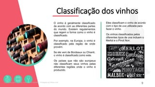 Classificação dos vinhos
O vinho é geralmente classificado
de acordo com as diferentes partes
do mundo. Existem regulamentos
que regem a forma como o vinho é
classificado.
Por exemplo, na Europa, o vinho é
classificado pela região de onde
provém.
Se ele vem de Bordeaux ou Chianti,
o vinho é classificado como este.
Os países que não são europeus
não classificam seus vinhos pelas
diferentes regiões onde o vinho é
produzido.
9
Eles classificam o vinho de acordo
com o tipo de uva utilizada para
fazer o vinho.
Os vinhos classificados pelos
diferentes tipos de uva incluem o
Merlot e o Pinot Noir.
Licenciado para - Roberto Junior - 83423605987 - Protegido por Eduzz.com
 