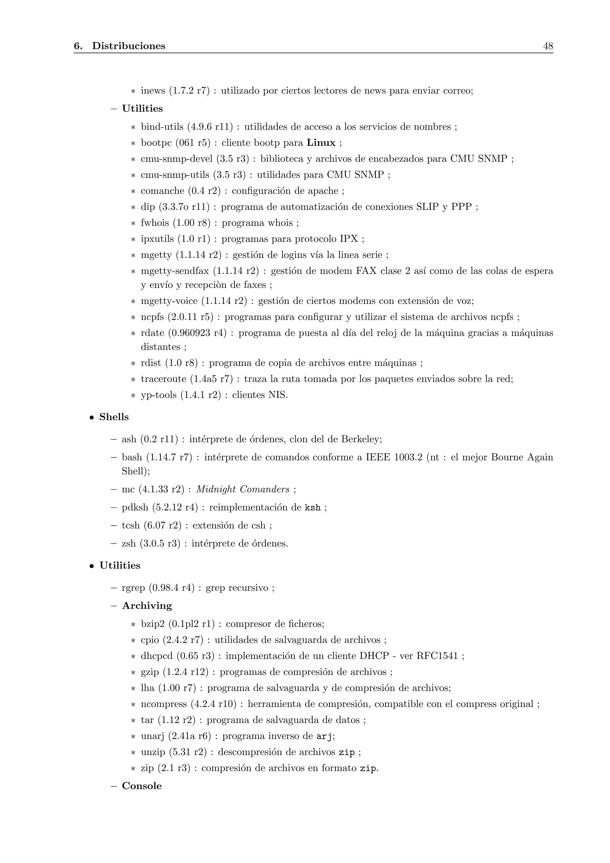 6. Distribuciones                                                                                         48



             ∗ inews (1.7.2 r7) : utilizado por ciertos lectores de news para enviar correo;
      – Utilities
             ∗ bind-utils (4.9.6 r11) : utilidades de acceso a los servicios de nombres ;
             ∗ bootpc (061 r5) : cliente bootp para Linux ;
             ∗ cmu-snmp-devel (3.5 r3) : biblioteca y archivos de encabezados para CMU SNMP ;
             ∗ cmu-snmp-utils (3.5 r3) : utilidades para CMU SNMP ;
             ∗ comanche (0.4 r2) : conﬁguraci´n de apache ;
                                             o
             ∗ dip (3.3.7o r11) : programa de automatizaci´n de conexiones SLIP y PPP ;
                                                          o
             ∗ fwhois (1.00 r8) : programa whois ;
             ∗ ipxutils (1.0 r1) : programas para protocolo IPX ;
             ∗ mgetty (1.1.14 r2) : gesti´n de logins v´ la linea serie ;
                                         o             ıa
             ∗ mgetty-sendfax (1.1.14 r2) : gesti´n de modem FAX clase 2 as´ como de las colas de espera
                                                 o                         ı
               y env´ y recepci`n de faxes ;
                    ıo         o
             ∗ mgetty-voice (1.1.14 r2) : gesti´n de ciertos modems con extensi´n de voz;
                                               o                               o
             ∗ ncpfs (2.0.11 r5) : programas para conﬁgurar y utilizar el sistema de archivos ncpfs ;
             ∗ rdate (0.960923 r4) : programa de puesta al d´ del reloj de la m´quina gracias a m´quinas
                                                            ıa                 a                 a
               distantes ;
             ∗ rdist (1.0 r8) : programa de copia de archivos entre m´quinas ;
                                                                     a
             ∗ traceroute (1.4a5 r7) : traza la ruta tomada por los paquetes enviados sobre la red;
             ∗ yp-tools (1.4.1 r2) : clientes NIS.

  • Shells

      – ash (0.2 r11) : int´rprete de ´rdenes, clon del de Berkeley;
                           e          o
      – bash (1.14.7 r7) : int´rprete de comandos conforme a IEEE 1003.2 (nt : el mejor Bourne Again
                              e
        Shell);
      – mc (4.1.33 r2) : Midnight Comanders ;
      – pdksh (5.2.12 r4) : reimplementaci´n de ksh ;
                                          o
      – tcsh (6.07 r2) : extensi´n de csh ;
                                o
      – zsh (3.0.5 r3) : int´rprete de ´rdenes.
                            e          o

  • Utilities

      – rgrep (0.98.4 r4) : grep recursivo ;
      – Archiving
             ∗ bzip2 (0.1pl2 r1) : compresor de ﬁcheros;
             ∗ cpio (2.4.2 r7) : utilidades de salvaguarda de archivos ;
             ∗ dhcpcd (0.65 r3) : implementaci´n de un cliente DHCP - ver RFC1541 ;
                                              o
             ∗ gzip (1.2.4 r12) : programas de compresi´n de archivos ;
                                                       o
             ∗ lha (1.00 r7) : programa de salvaguarda y de compresi´n de archivos;
                                                                    o
             ∗ ncompress (4.2.4 r10) : herramienta de compresi´n, compatible con el compress original ;
                                                              o
             ∗ tar (1.12 r2) : programa de salvaguarda de datos ;
             ∗ unarj (2.41a r6) : programa inverso de arj;
             ∗ unzip (5.31 r2) : descompresi´n de archivos zip ;
                                            o
             ∗ zip (2.1 r3) : compresi´n de archivos en formato zip.
                                      o
      – Console
 