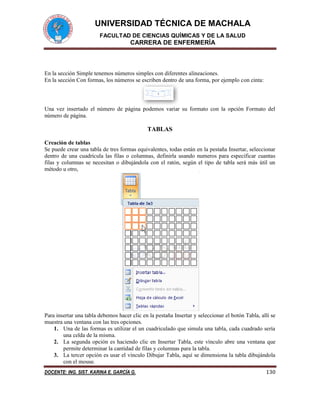 UNIVERSIDAD TÉCNICA DE MACHALA
FACULTAD DE CIENCIAS QUÍMICAS Y DE LA SALUD
CARRERA DE ENFERMERÍA
DOCENTE: ING. SIST. KARINA E. GARCÍA G. 130
En la sección Simple tenemos números simples con diferentes alineaciones.
En la sección Con formas, los números se escriben dentro de una forma, por ejemplo con cinta:
Una vez insertado el número de página podemos variar su formato con la opción Formato del
número de página.
TABLAS
Creación de tablas
Se puede crear una tabla de tres formas equivalentes, todas están en la pestaña Insertar, seleccionar
dentro de una cuadrícula las filas o columnas, definirla usando numeros para especificar cuantas
filas y columnas se necesitan o dibujándola con el ratón, según el tipo de tabla será más útil un
método u otro,
Para insertar una tabla debemos hacer clic en la pestaña Insertar y seleccionar el botón Tabla, allí se
muestra una ventana con las tres opciones.
1. Una de las formas es utilizar el un cuadriculado que simula una tabla, cada cuadrado sería
una celda de la misma.
2. La segunda opción es haciendo clic en Insertar Tabla, este vínculo abre una ventana que
permite determinar la cantidad de filas y columnas para la tabla.
3. La tercer opción es usar el vínculo Dibujar Tabla, aquí se dimensiona la tabla dibujándola
con el mouse.
 