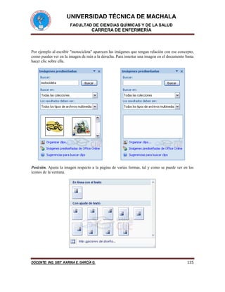 UNIVERSIDAD TÉCNICA DE MACHALA
FACULTAD DE CIENCIAS QUÍMICAS Y DE LA SALUD
CARRERA DE ENFERMERÍA
DOCENTE: ING. SIST. KARINA E. GARCÍA G. 135
Por ejemplo al escribir "motocicleta" aparecen las imágenes que tengan relación con ese concepto,
como puedes ver en la imagen de más a la derecha. Para insertar una imagen en el documento basta
hacer clic sobre ella.
Posición. Ajusta la imagen respecto a la página de varias formas, tal y como se puede ver en los
iconos de la ventana.
 