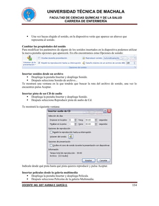 UNIVERSIDAD TÉCNICA DE MACHALA
FACULTAD DE CIENCIAS QUÍMICAS Y DE LA SALUD
CARRERA DE ENFERMERÍA
DOCENTE: ING. SIST. KARINA E. GARCÍA G. 154
 Una vez hayas elegido el sonido, en la diapositiva verás que aparece un altavoz que
representa al sonido.
Cambiar las propiedades del sonido
Para modificar los parámetros de alguno de los sonidos insertados en la diapositiva podemos utilizar
la nueva pestaña opciones que aparecerá. En ella encontramos estas Opciones de sonido:
Insertar sonidos desde un archivo
 Despliega la pestaña Insertar y despliega Sonido.
 Después selecciona Sonido de archivo...
Te mostrará una ventana en la que tendrás que buscar la ruta del archivo de sonido, una vez lo
encuentres pulsa Aceptar.
Insertar pista de un CD de audio
 Despliega la pestaña Insertar y despliega Sonido.
 Después selecciona Reproducir pista de audio de Cd.
Te mostrará la siguiente ventana:
Indícale desde qué pista hasta qué pista quieres reproducir y pulsa Aceptar.
Insertar películas desde la galería multimedia
 Despliega la pestaña Insertar y despliega Película.
 Después selecciona Películas de la galería Multimedia.
 