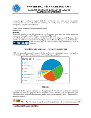 UNIVERSIDAD TÉCNICA DE MACHALA
FACULTAD DE CIENCIAS QUÍMICAS Y DE LA SALUD
CARRERA DE ENFERMERÍA
DOCENTE: ING. SIST. KARINA E. GARCÍA G. 4
navegación por pestañas, el Speed Dial, los movimientos del ratón en la navegación,
personalización por sitio, y la vista en miniatura por pestaña, tiene su versión para teléfonos
inteligentes y computadores de bolsillo.
Última versión disponible (estable) para su descarga:
Opera 11.60
Netscape
Ha perdido mucho terreno últimamente, tal vez demasiado como para que pueda recuperarlo
nuevamente frente a la posición del semi-monopolio de Microsoft.
Al perder la batalla contra Internet Explorer, decidieron liberar el código fuente de Netscape. Gran
cantidad de colaboradores rescribieron el código y crearon Mozilla. Netscape dejó de desarrollarse
el 1 de febrero del 2008, debido a que no logró incrementar su cuota de
mercado.
ESTADÍSTICA DE ACCESO A LOS NAVEGADORES WEB
Tabla con las estadísticas de los accesos al sitio norfipc.com, ordenada por meses y navegadores
web utilizados. Los datos son tomados del servicio de Google Analytics.
PLUG-IN
La mayoría de las páginas que hacen uso de algún tipo de presentación en formatos especiales
requieren los llamados "plug-in". Estos programas, todos gratuitos, son indispensables para
visualizar la parte interactiva implementada por los diseñadores de páginas Web. A continuación se
enumeran algunos:
Adobe Reader: para el manejo de los archivos en formato pdf. El formato más seguro, libre
 