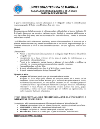 UNIVERSIDAD TÉCNICA DE MACHALA
FACULTAD DE CIENCIAS QUÍMICAS Y DE LA SALUD
CARRERA DE ENFERMERÍA
DOCENTE: ING. SIST. KARINA E. GARCÍA G. 42
Si quieres estar informado de cualquier actualización en el wiki puedes sindicar el contenido con un
programa agregador de feeds, como Bloglines, Rojo entre otros.
Licencia
Ten en cuenta que al añadir contenido al wiki este quedará publicado bajo la licencia Atribución 2.0
de Creative Commons, que permite a cualquiera copiar, distribuir y comunicar públicamente la
obra; hacer obras derivadas y hacer un uso comercial del contenido siempre y cuando se reconozca
y cite el autor original.
Los Wiki se han vuelto cada vez más populares y aunque existen otras ofertas de productos que te
permiten publicar información y obtener retroalimentación de tus lectores, no podemos negar que el
compartir información a través de una comunidad dedicada a un tema específico suele ser más
divertido.
Características
 Permite la creación colectiva de documentos en un lenguaje simple de marcas utilizando un
navegador web.
 Generalmente, no se hacen revisiones previas antes de aceptar las modificaciones, y la
mayoría de los wikis están abiertos.
 Permite a los participantes trabajar juntos en páginas web para añadir o modificar su
contenido. Las versiones antiguas nunca se eliminan y pueden restaurarse.
 Este módulo se basa en Erfurt Wiki.
 Se puede seleccionar diferentes tipos de Wiki: Profesor, grupo, alumno.
 Se puede importar inicialmente desde el formato HTML.
Ejemplos de wikis:
 Wikipedia. El Wiki más grande y del que más se escucha en internet.
Wikipedia es, en su mayor parte, editable por cualquier persona en el mundo con un
computador y conexión a internet. Mientras que la misión de Wikipedia es crear un recurso
enciclopédico de conocimiento, los wikis pueden ser usados por una variedad de propósitos
y se están convirtiendo rápidamente en la herramienta tecnológica más usada para el trabajo
colaborativo en línea. Pueden ser herramientas sociales exitósas para clases, grupos,
comunidades, o incluso se pueden configurar para ser websites de organizaciones, los
cuales pueden ser fácilmente actualizados.
OTRAS HERRAMIENTAS 2.0 QUE PERMITEN ORGANIZAR EL CONOCIMIENTO E
INTERACTUAR CON SUS PARES
Los siguientes wikis muestran una gama de diferentes aplicaciones de la tecnología wiki:
 Wikitravel, proyecto para crear una guia de viajes gratis, completa, actualizada y confiable.
 WikiWikiWeb, el primer wiki, ha estado en Internet desde 1995.
 eXe Project, un ejemplo de como un wiki se puede usar como página web.
 Auckland.Wiki, un wiki de la ciudad, para la gente de Auckland, Nueva Zelandia.
 