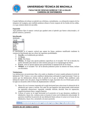 UNIVERSIDAD TÉCNICA DE MACHALA
FACULTAD DE CIENCIAS QUÍMICAS Y DE LA SALUD
CARRERA DE ENFERMERÍA
DOCENTE: ING. SIST. KARINA E. GARCÍA G. 117
Cuando hablamos de alinear un párrafo nos referimos, normalmente, a su alineación respecto de los
márgenes de la página, pero también podemos alinear el texto respecto de los bordes de las celdas,
si es que estamos dentro de una tabla.
Espaciado
Aquí podemos fijar el espacio vertical que quedará entre el párrafo que hemos seleccionado y el
párrafo anterior y posterior.
Interlineado
El interlineado es el espacio vertical que separa las líneas, podemos modificarlo mediante la
ventana de Interlineado que nos ofrece las siguientes posibilidades:
 Sencillo. es el establecido por defecto.
 1,5 líneas.
 Doble. Dos líneas.
 Mínimo. Al elegir esta opción podemos especificar en el recuadro "En" de la derecha los
puntos deseados pero hasta un valor mínimo para que no se superpongan las líneas.
 Exacto, como la opción anterior pero permitiendo la superposición de las líneas.
 Múltiple, en el recuadro "En" de la derecha podremos poner un número de líneas, incluso
con decimales.
Tabulaciones
Las tabulaciones son posiciones fijas a las cuales se desplaza el cursor cuando pulsamos la tecla de
tabulación TAB. Vamos a ver como establecer tabulaciones utilizando la regla horizontal. Tener en
cuenta que las tabulaciones afectan solo al párrafo en el que se definen. Para establecer cada
tabulación repetir estos dos pasos, luego de habilitar la regla, haciendo clic en el botón para activar
la regla (se encuentra sobre la barra de desplazamiento vertical):
1. Hacer clic en el extremo izquierdo de la regla horizontal para seleccionar la alineación de la
tabulación que vamos a insertar. Por cada clic que hagamos irán apareciendo rotativamente
las siguientes alineaciones: izquierda, centrada, derecha, decimal, línea de separación,
sangría de primera línea y sangría francesa.
2. Colocar el cursor en la regla horizontal en la posición en la que deseemos establecer la
tabulación y hacer clic, veremos como se inserta el icono con la tabulación seleccionada. Si
queremos modificar la posición de una tabulación basta colocar el cursor en el icono de esa
tabulación y hacer clic y arrastrarlo a la nueva posición.
 
