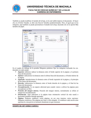 UNIVERSIDAD TÉCNICA DE MACHALA
FACULTAD DE CIENCIAS QUÍMICAS Y DE LA SALUD
CARRERA DE ENFERMERÍA
DOCENTE: ING. SIST. KARINA E. GARCÍA G. 126
También se puede modificar el tamaño de la hoja, en la cual saldrá impreso el documento. Al hacer
clic en el botón Tamaño, se abre una lista de Tamaños predeterminados. Pero, al igual que en los
márgenes, aquí también se puede personalizar el tamaño de la hoja, haciendo clic en la opción Más
tamaños de papel.
En el cuadro de diálogo de la pestaña Márgenes podemos fijar los márgenes tecleando los cm.
deseados en cada campo.
 Superior: debemos indicar la distancia entre el borde superior de la página y la primera
línea del documento.
 Inferior: indicaremos la distancia entre la última línea del documento y el borde inferior de
la página.
 Izquierdo: introduciremos la distancia entre el borde izquierdo de la página y el principio
de las líneas del documento.
 Derecho: indicaremos la distancia entre el borde derecho de la página y el final de las
líneas del documento.
 Encuadernación. Es un espacio adicional para cuando vamos a utilizar las páginas para
encuadernar un libro.
 Posición del margen interno. Posición del margen interno, normalmente se refiere al
margen de encuadernación.
 Orientación. Aquí indicamos si la página tiene orientación vertical (la más usual) o
horizontal (también llamada apaisada).
 Páginas. Podemos establecer varias páginas, en ese caso tenemos varias opciones:
Márgenes simétricos, Dos páginas por hoja o Libro plegado. Al establecer cada una de estas
opciones la vista previa te mostrará claramente en que consisten.
 