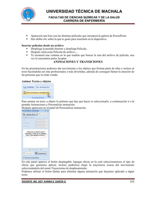 UNIVERSIDAD TÉCNICA DE MACHALA
FACULTAD DE CIENCIAS QUÍMICAS Y DE LA SALUD
CARRERA DE ENFERMERÍA
DOCENTE: ING. SIST. KARINA E. GARCÍA G. 155
 Aparecerá una lista con las distintas películas que incorpora la galería de PowerPoint.
 Haz doble clic sobre la que te guste para insertarla en la diapositiva.
Insertar películas desde un archivo
 Despliega la pestaña Insertar y despliega Película.
 Después selecciona Película de archivo....
 Te mostrará una ventana en la que tendrás que buscar la ruta del archivo de película, una
vez lo encuentres pulsa Aceptar.
ANIMACIONES Y TRANSICIONES
En las presentaciones podemos dar movimiento a los objetos que forman parte de ellas e incluso al
texto haciéndolas así más profesionales o más divertidas, además de conseguir llamar la atención de
las personas que la están viendo.
Animar Textos y objetos
Para animar un texto u objeto lo primero que hay que hacer es seleccionarlo, a continuación ir a la
pestaña Animaciones y Personalizar animación.
Después aparecerá en el panel de Personalizar animación.
En este panel aparece el botón desplegable Agregar efecto en la cual seleccionaremos el tipo de
efecto que queramos aplicar, incluso podremos elegir la trayectoria exacta del movimiento
seleccionándola del menú Trayectorias de desplazamiento.
Podemos utilizar el botón Quitar para eliminar alguna animación que hayamos aplicado a algún
texto.
 