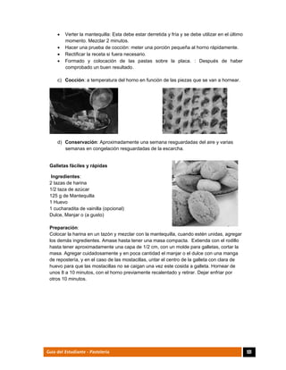  Verter la mantequilla: Esta debe estar derretida y fría y se debe utilizar en el último 
momento. Mezclar 2 minutos. 
 Hacer una prueba de cocción: meter una porción pequeña al horno rápidamente. 
 Rectificar la receta si fuera necesario. 
 Formado y colocación de las pastas sobre la placa. : Después de haber 
comprobado un buen resultado. 
c) Cocción: a temperatura del horno en función de las piezas que se van a hornear. 
d) Conservación: Aproximadamente una semana resguardadas del aire y varias 
semanas en congelación resguardadas de la escarcha. 
Galletas fáciles y rápidas 
Ingredientes: 
2 tazas de harina 
1/2 taza de azúcar 
125 g de Mantequilla 
1 Huevo 
1 cucharadita de vainilla (opcional) 
Dulce, Manjar o (a gusto) 
Preparación: 
Colocar la harina en un tazón y mezclar con la mantequilla, cuando estén unidas, agregar 
los demás ingredientes. Amase hasta tener una masa compacta. Extienda con el rodillo 
hasta tener aproximadamente una capa de 1/2 cm, con un molde para galletas, cortar la 
masa. Agregar cuidadosamente y en poca cantidad el manjar o el dulce con una manga 
de repostería, y en el caso de las mostacillas, untar el centro de la galleta con clara de 
huevo para que las mostacillas no se caigan una vez este cosida a galleta. Hornear de 
unos 8 a 10 minutos, con el horno previamente recalentado y retirar. Dejar enfriar por 
otros 10 minutos. 
Guía del Estudiante - Pastelería 101 
 