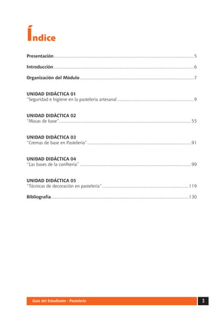 Índice 
Presentación.............................................................................................................5 
Introducción.............................................................................................................6 
Organización del Módulo.........................................................................................7 
UNIDAD DIDÁCTICA 01 
“Seguridad e higiene en la pastelería artesanal............................................................9 
UNIDAD DIDÁCTICA 02 
“Masas de base”.......................................................................................................55 
UNIDAD DIDÁCTICA 03 
“Cremas de base en Pastelería”.................................................................................91 
UNIDAD DIDÁCTICA 04 
“Las bases de la confitería”.......................................................................................99 
UNIDAD DIDÁCTICA 05 
“Técnicas de decoración en pastelería”....................................................................119 
Bibliografía...........................................................................................................130 
Guía del Estudiante - Pastelería 3 
 