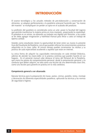 INTRODUCCIÓN 
El avance tecnológico y los actuales métodos de pre-elaboración y conservación de 
alimentos, se adaptan perfectamente a la pastelería artesanal haciendo que “las manos 
del maestro” se multipliquen sin perder un ápice en el acabado del producto. 
La profesión del pastelero es considerada como un arte; posee la facultad del ingenio 
que permite transformar la materia prima en ricos manjares, propiciando la creatividad. 
El pastelero es un artista; no obstante sus trabajos son regidos por fórmulas, a las cuales 
se les debe agregar imaginación y habilidad manual para llevar a cabo un trabajo de 
óptima calidad. 
Ustedes como estudiantes tienen la oportunidad de tener entre sus manos la presente 
Guía del Estudiante de Pastelería, con el que pueden reforzar los conocimientos y prácticas 
adquiridos en la clase- taller. Al mismo tiempo pueden incrementar las recetas y su 
práctica de cada especialidad acudiendo a aquellas que están en internet. 
La única forma de adquirir las capacidades mencionadas en cada Unidad Didáctica, 
además de atender las clases-taller, es la práctica continúa que pueden hacerlo en sus 
hogares. En el presente manual cabe destacar el tema del Personal de la Pastelería, 
que marca las pautas de comportamiento personal, desde la presentación personal, y la 
conducta que deben adquirir, no sólo como una lección de una determinada clase sino, 
como una lección para ponerlo en práctica en la vida cotidiana. 
Competencia general a ser alcanzada 
Ejecutar técnicas para la preparación de masas, pastas, cremas, pasteles, tortas, montaje 
y decoración de diferentes especialidades pasteleras, aplicando las técnicas y las normas 
de seguridad e higiene. 
6 Guía del Estudiante - Pastelería 
 