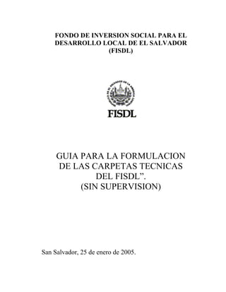 FONDO DE INVERSION SOCIAL PARA EL
DESARROLLO LOCAL DE EL SALVADOR
(FISDL)
GUIA PARA LA FORMULACION
DE LAS CARPETAS TECNICAS
DEL FISDL”.
(SIN SUPERVISION)
San Salvador, 25 de enero de 2005.
 