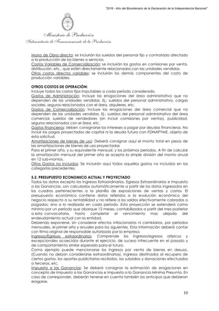 Ministerio de Producción
Subsecretaría de Financiamiento de la Producción
10
"2016 - Año del Bicentenario de la Declaración de la Independencia Nacional"
Mano de Obra directa: se incluirán los sueldos del personal fijo y contratado afectado
a la producción de los bienes o servicios.
Costos Variables de Comercialización: se incluirán los gastos en comisiones por venta,
distribución, etc., que estén directamente relacionados con las unidades vendidas.
Otros costos directos variables: se incluirán los demás componentes del costo de
producción variables.
OTROS COSTOS DE OPERACIÓN:
Incluye todos los costos fijos imputables a cada período considerado.
Gastos de Administración: incluye las erogaciones del área administrativa que no
dependen de las unidades vendidas. Ej.: sueldos del personal administrativo, cargas
sociales, seguros relacionados con el área, alquileres, etc.
Gastos de Comercialización: incluye las erogaciones del área comercial que no
dependen de las unidades vendidas. Ej.: sueldos del personal administrativo del área
comercial, sueldos de vendedores (sin incluir comisiones por ventas), publicidad,
seguros relacionados con el área, etc.
Gastos financieros: deben consignarse los intereses a pagar por deudas financieras. No
incluir los pagos proyectados de capital ni la deuda futura con FONAPYME, objeto de
esta solicitud.
Amortizaciones de bienes de uso: Deberá consignar aquí el monto total en pesos de
las amortizaciones de bienes de uso proyectadas
Para el primer año, y su equivalente mensual, y los próximos períodos. A fin de calcular
la amortización mensual del primer año se acepta la simple división del monto anual
en 12 sub-montos.
Otros Gastos no Incluidos: Se incluirán aquí todos aquellos gastos no incluidos en las
categorías precedentes.
5.2. PRESUPUESTO ECONOMICO ACTUAL Y PROYECTADO
Todos los datos excepto los Ingresos Extraordinarios, Egresos Extraordinarios e Impuesto
a las Ganancias, son calculados automáticamente a partir de los datos ingresados en
los cuadros pertenecientes a la planilla de exposiciones de ventas y costos. El
presupuesto económico contiene datos referidos a la evolución económica del
negocio respecto a su rentabilidad y no refiere a los saldos efectivamente cobrados o
pagados; sino a lo realizado en cada período. Esta proyección se extenderá como
mínimo por un período que abarque 12 meses, contabilizados a partir del mes posterior
a esta convocatoria, hasta completar el vencimiento mas alejado del
endeudamiento actual con la entidad.
Debiendo exponerse, sin considerar efectos inflacionarios ni cambiarios, por períodos
mensuales, el primer año y anuales para los siguientes. Esta información deberá contar
con firma original de responsable autorizado por la empresa.
Ingresos/Egresos extraordinarios: Comprende los ingresos/egresos atípicos y
excepcionales acaecidos durante el ejercicio, de suceso infrecuente en el pasado y
de comportamiento similar esperado para el futuro.
Como ejemplo puede mencionarse los ingresos por venta de bienes en desuso.
(Cuando no deban considerarse extraordinarios), ingresos destinados al recupero de
ciertos gastos, los aportes publicitarios recibidos, los subsidios y donaciones efectuados
a terceros, etc.
Impuesto a las Ganancias: Se deberá consignar la estimación de erogaciones en
concepto de Impuesto a las Ganancias e Impuesto a la Ganancia Mínima Presunta. En
caso de corresponder, deberán tenerse en cuenta también los anticipos que debieran
erogarse.
 